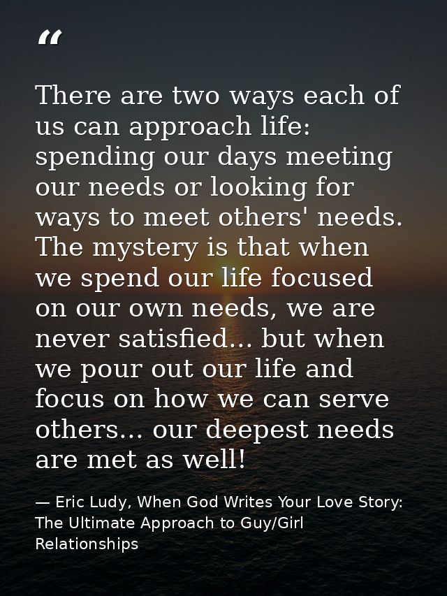 There are two ways each of us can approach life: spending our days meeting our needs or looking for ways to meet others' — Eric Ludy, When God Writes Your Love Story: The Ultimate Approach to Guy/Girl Relationships