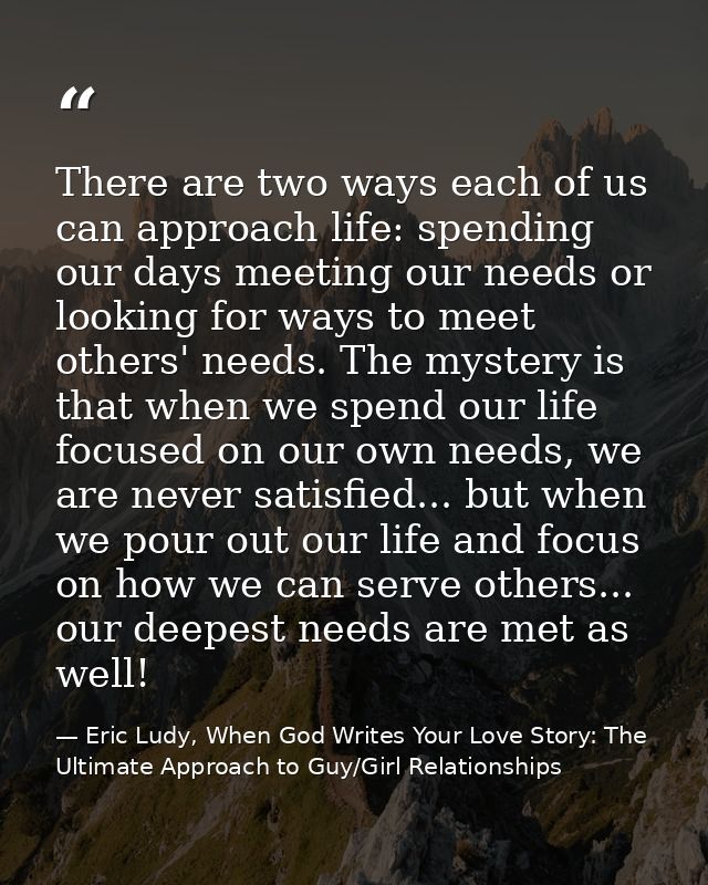There are two ways each of us can approach life: spending our days meeting our needs or looking for ways to meet others' — Eric Ludy, When God Writes Your Love Story: The Ultimate Approach to Guy/Girl Relationships