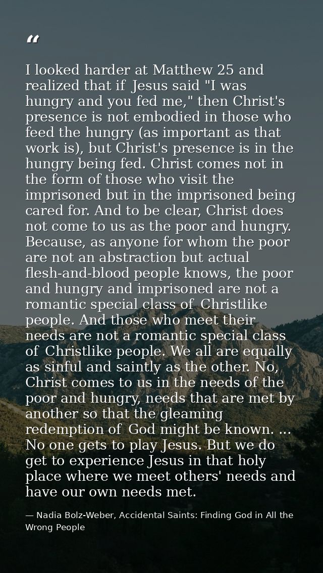 I looked harder at Matthew 25 and realized that if  Jesus said "I was hungry and you fed me," then Christ's presence is  — Nadia Bolz-Weber, Accidental Saints: Finding God in All the Wrong People