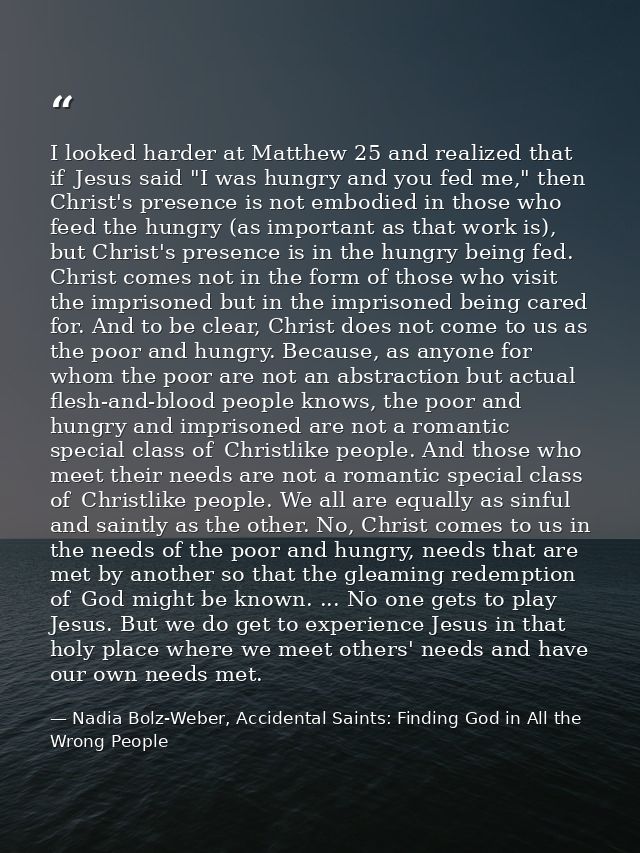 I looked harder at Matthew 25 and realized that if  Jesus said "I was hungry and you fed me," then Christ's presence is  — Nadia Bolz-Weber, Accidental Saints: Finding God in All the Wrong People