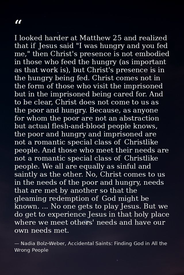 I looked harder at Matthew 25 and realized that if  Jesus said "I was hungry and you fed me," then Christ's presence is  — Nadia Bolz-Weber, Accidental Saints: Finding God in All the Wrong People