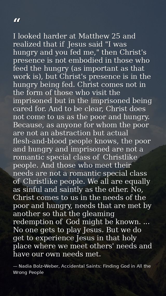 I looked harder at Matthew 25 and realized that if  Jesus said "I was hungry and you fed me," then Christ's presence is  — Nadia Bolz-Weber, Accidental Saints: Finding God in All the Wrong People