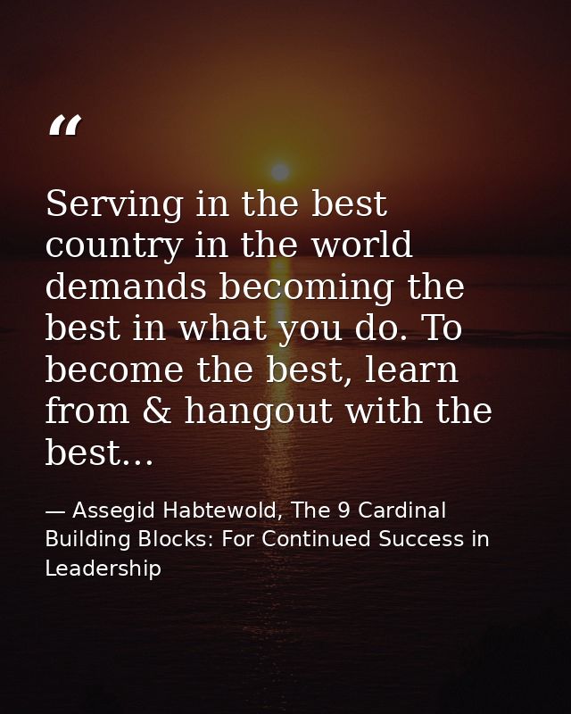 Serving in the best country in the world demands becoming the best in what you do. To become the best, learn from & hang — Assegid Habtewold, The 9 Cardinal Building Blocks: For Continued Success in Leadership