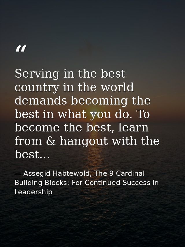 Serving in the best country in the world demands becoming the best in what you do. To become the best, learn from & hang — Assegid Habtewold, The 9 Cardinal Building Blocks: For Continued Success in Leadership