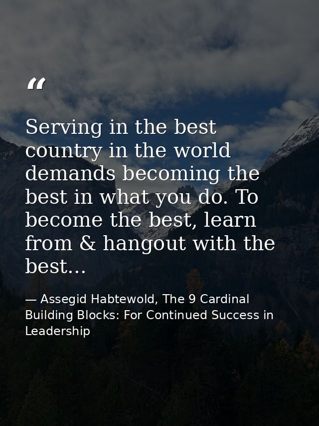 Serving in the best country in the world demands becoming the best in what you do. To become the best, learn from & hang — Assegid Habtewold, The 9 Cardinal Building Blocks: For Continued Success in Leadership