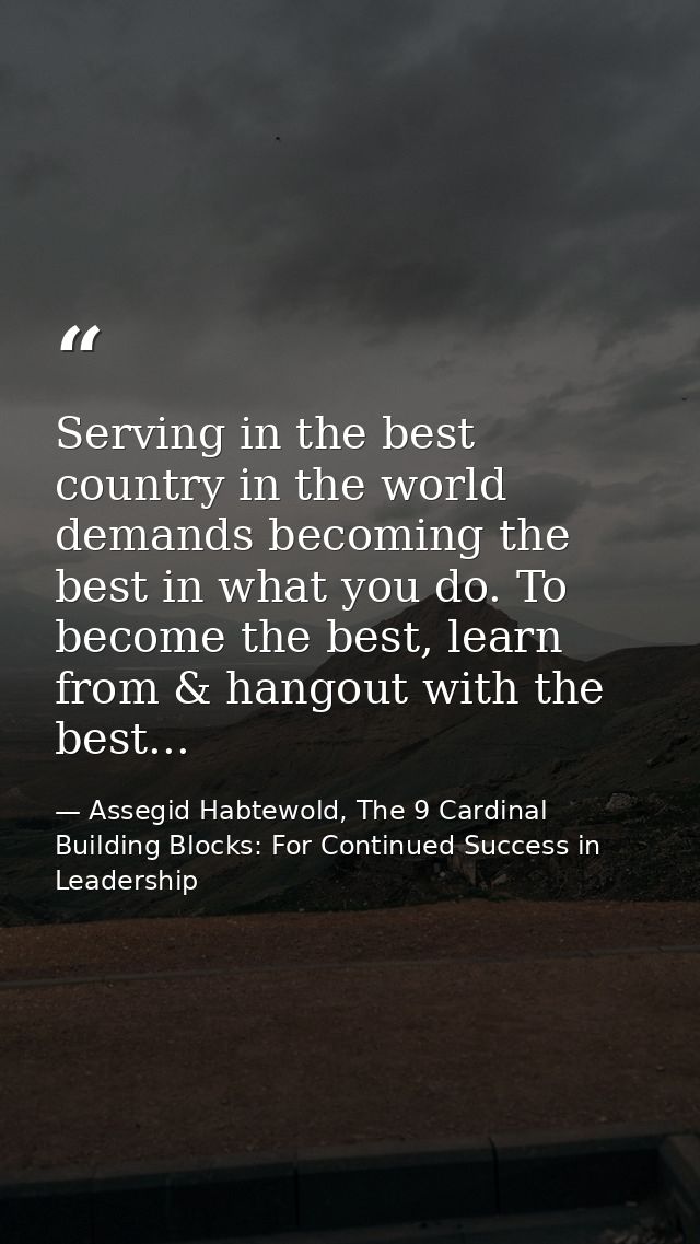 Serving in the best country in the world demands becoming the best in what you do. To become the best, learn from & hang — Assegid Habtewold, The 9 Cardinal Building Blocks: For Continued Success in Leadership