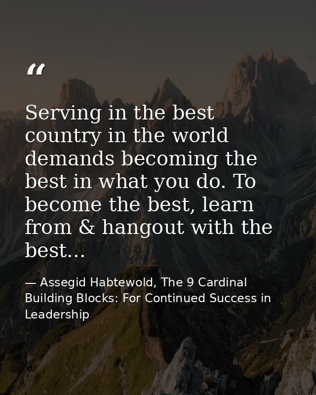 Serving in the best country in the world demands becoming the best in what you do. To become the best, learn from & hang — Assegid Habtewold, The 9 Cardinal Building Blocks: For Continued Success in Leadership