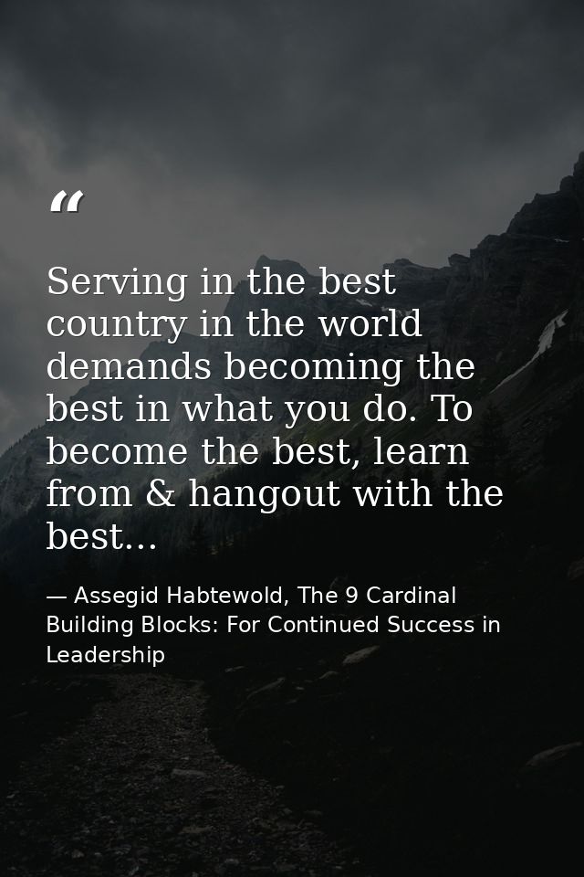 Serving in the best country in the world demands becoming the best in what you do. To become the best, learn from & hang — Assegid Habtewold, The 9 Cardinal Building Blocks: For Continued Success in Leadership