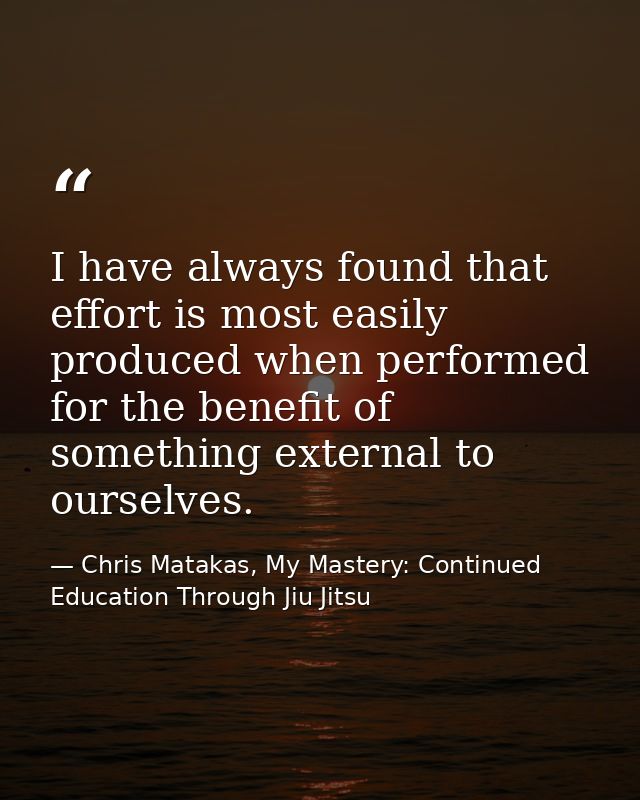 I have always found that effort is most easily produced when performed for the benefit of something external to ourselve — Chris Matakas, My Mastery: Continued Education Through Jiu Jitsu