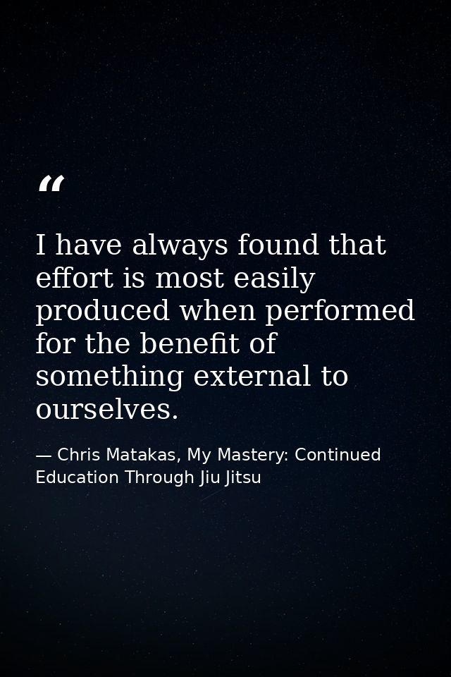 I have always found that effort is most easily produced when performed for the benefit of something external to ourselve — Chris Matakas, My Mastery: Continued Education Through Jiu Jitsu