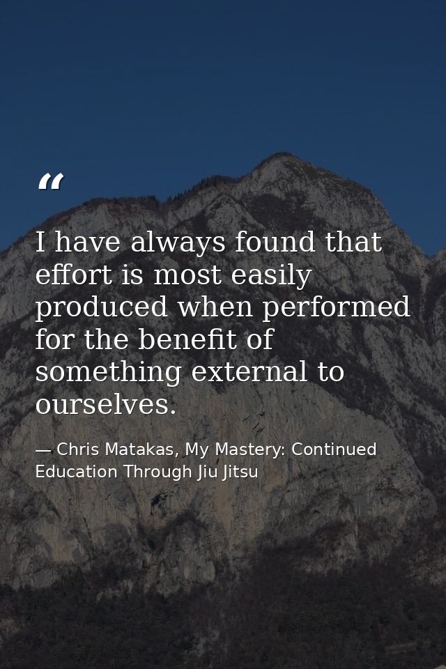 I have always found that effort is most easily produced when performed for the benefit of something external to ourselve — Chris Matakas, My Mastery: Continued Education Through Jiu Jitsu