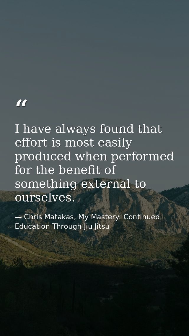 I have always found that effort is most easily produced when performed for the benefit of something external to ourselve — Chris Matakas, My Mastery: Continued Education Through Jiu Jitsu