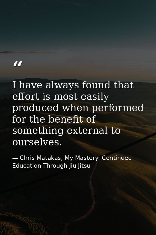 I have always found that effort is most easily produced when performed for the benefit of something external to ourselve — Chris Matakas, My Mastery: Continued Education Through Jiu Jitsu