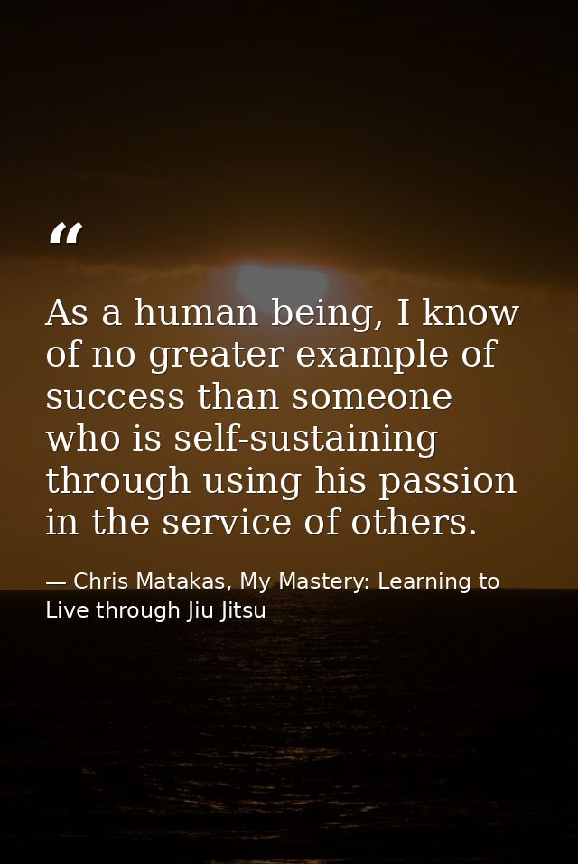 As a human being, I know of no greater example of success than someone who is self-sustaining through using his passion  — Chris Matakas, My Mastery: Learning to Live through Jiu Jitsu