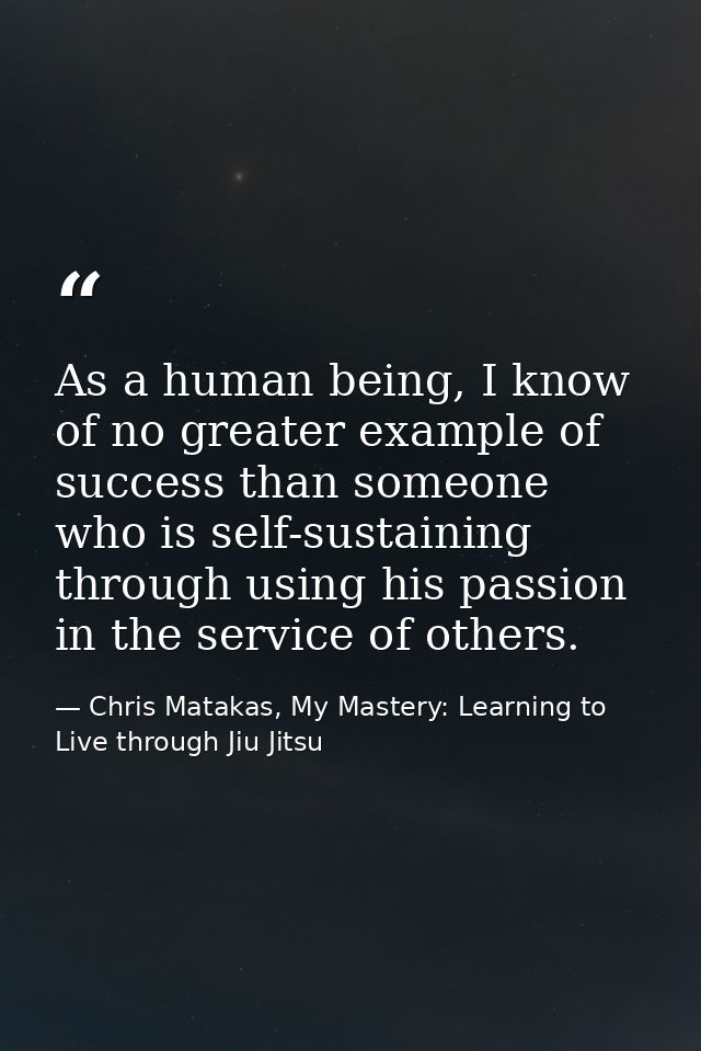 As a human being, I know of no greater example of success than someone who is self-sustaining through using his passion  — Chris Matakas, My Mastery: Learning to Live through Jiu Jitsu