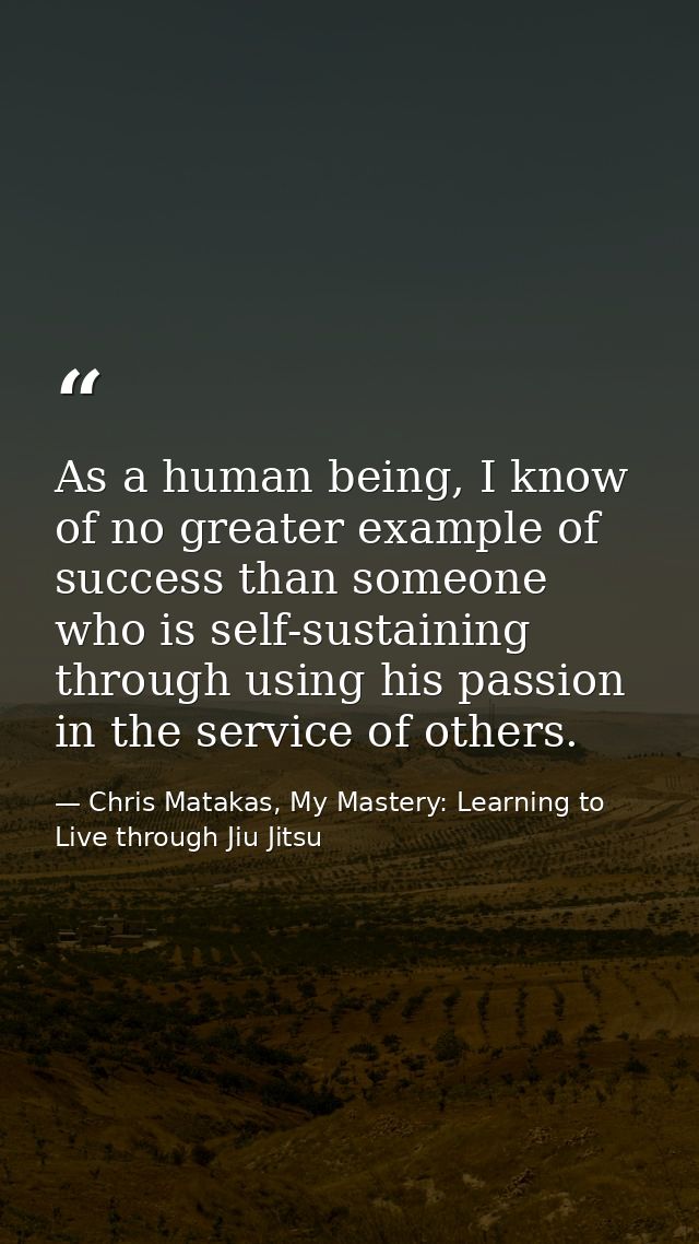 As a human being, I know of no greater example of success than someone who is self-sustaining through using his passion  — Chris Matakas, My Mastery: Learning to Live through Jiu Jitsu