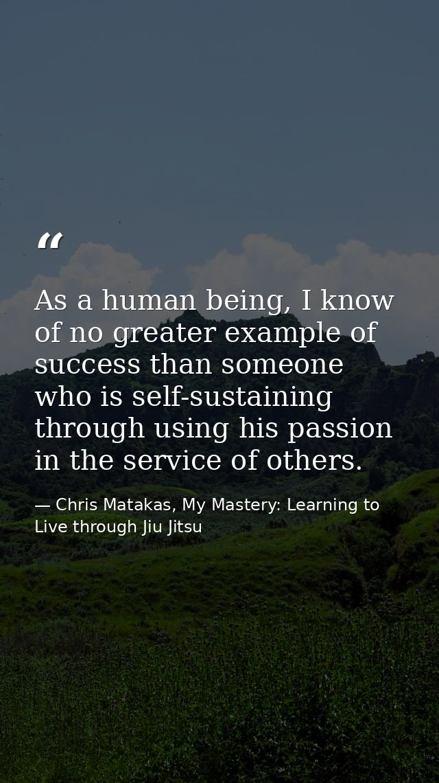 As a human being, I know of no greater example of success than someone who is self-sustaining through using his passion  — Chris Matakas, My Mastery: Learning to Live through Jiu Jitsu