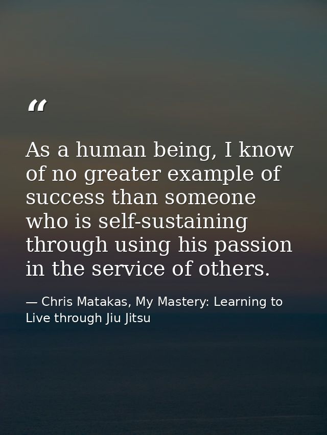 As a human being, I know of no greater example of success than someone who is self-sustaining through using his passion  — Chris Matakas, My Mastery: Learning to Live through Jiu Jitsu