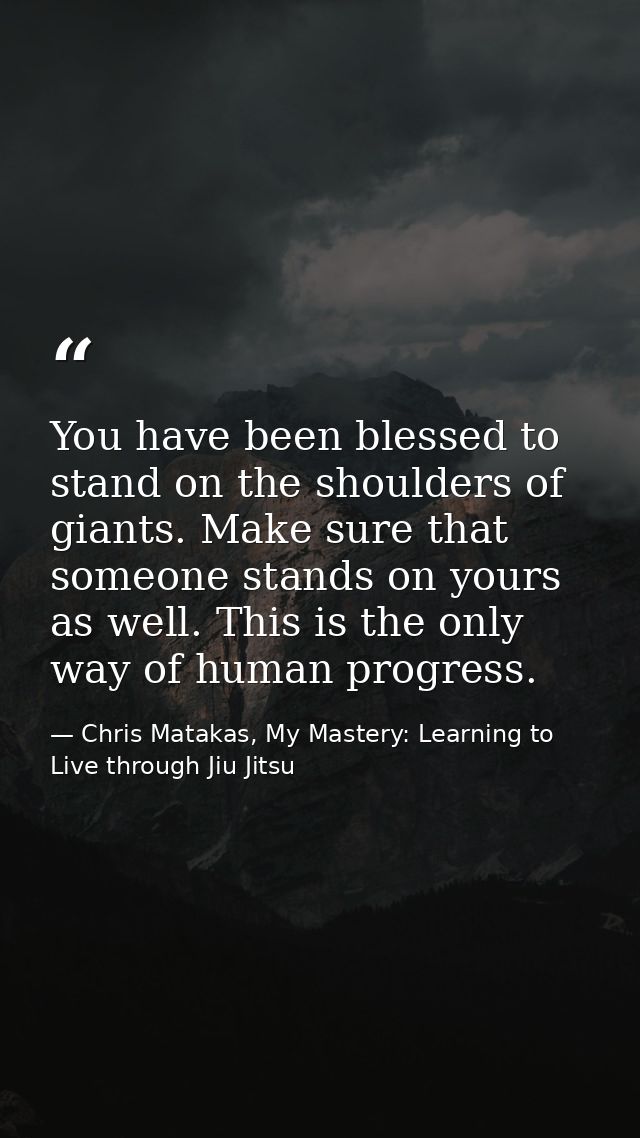 You have been blessed to stand on the shoulders of giants. Make sure that someone stands on yours as well. This is the o — Chris Matakas, My Mastery: Learning to Live through Jiu Jitsu