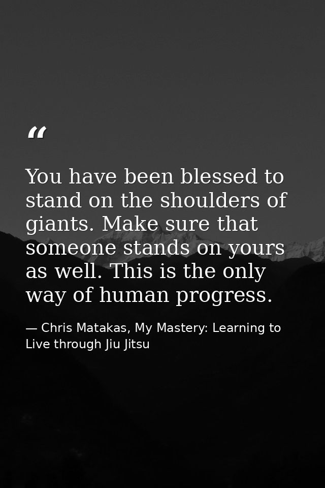 You have been blessed to stand on the shoulders of giants. Make sure that someone stands on yours as well. This is the o — Chris Matakas, My Mastery: Learning to Live through Jiu Jitsu