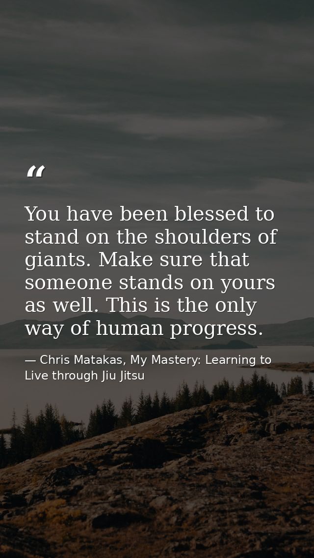 You have been blessed to stand on the shoulders of giants. Make sure that someone stands on yours as well. This is the o — Chris Matakas, My Mastery: Learning to Live through Jiu Jitsu