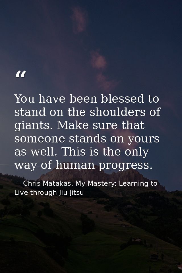 You have been blessed to stand on the shoulders of giants. Make sure that someone stands on yours as well. This is the o — Chris Matakas, My Mastery: Learning to Live through Jiu Jitsu