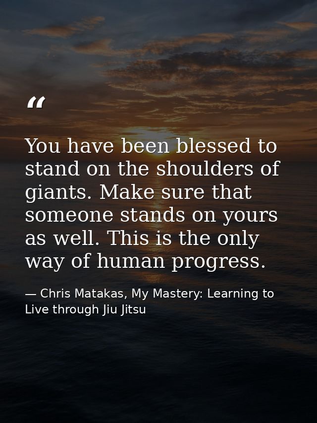 You have been blessed to stand on the shoulders of giants. Make sure that someone stands on yours as well. This is the o — Chris Matakas, My Mastery: Learning to Live through Jiu Jitsu