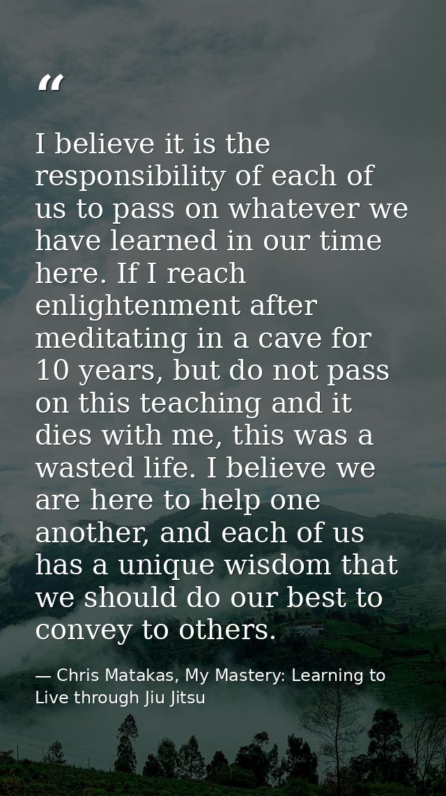I believe it is the responsibility of each of us to pass on whatever we have learned in our time here. If I reach enligh — Chris Matakas, My Mastery: Learning to Live through Jiu Jitsu