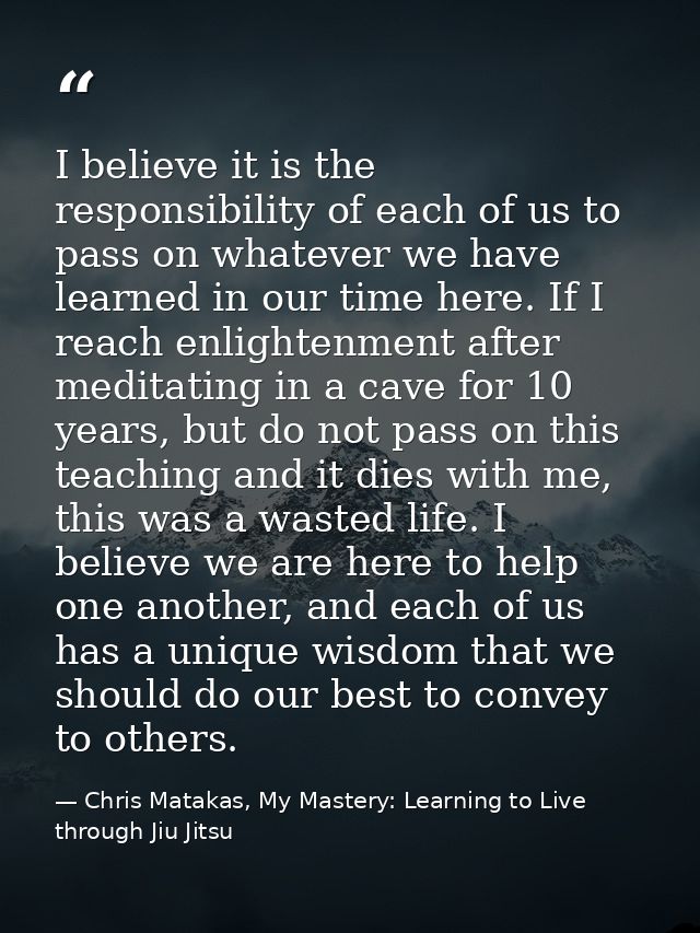 I believe it is the responsibility of each of us to pass on whatever we have learned in our time here. If I reach enligh — Chris Matakas, My Mastery: Learning to Live through Jiu Jitsu