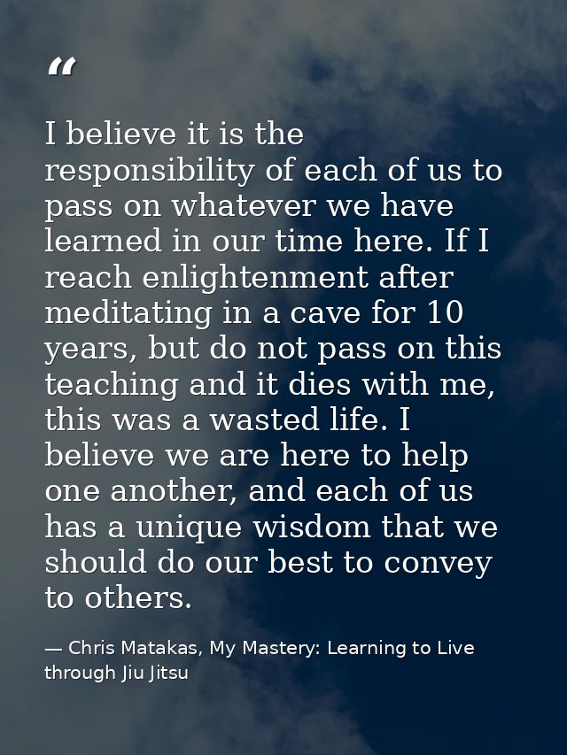 I believe it is the responsibility of each of us to pass on whatever we have learned in our time here. If I reach enligh — Chris Matakas, My Mastery: Learning to Live through Jiu Jitsu