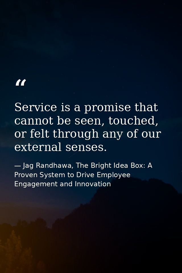 Service is a promise that cannot be seen, touched, or felt through any of our external senses. — Jag Randhawa, The Bright Idea Box: A Proven System to Drive Employee Engagement and Innovation