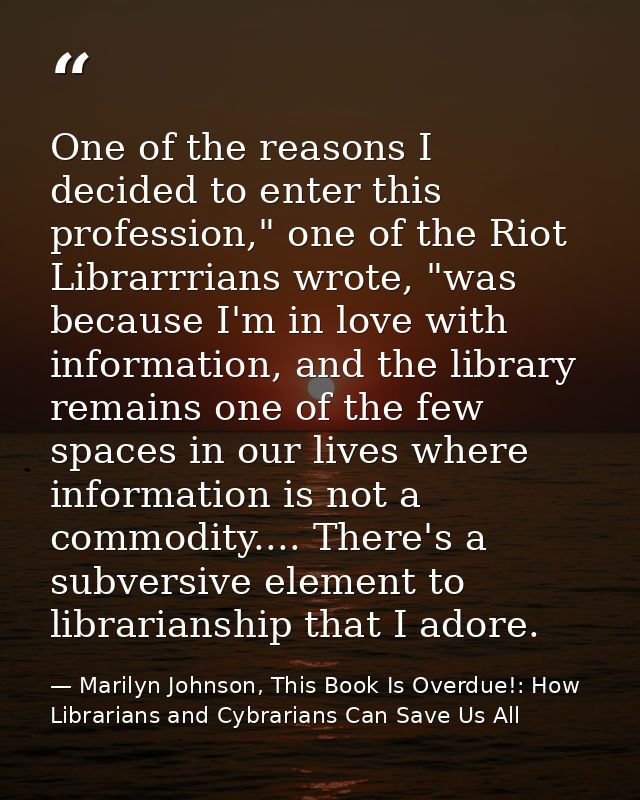 One of the reasons I decided to enter this profession," one of the Riot Librarrrians wrote, "was because I'm in love wit — Marilyn Johnson, This Book Is Overdue!: How Librarians and Cybrarians Can Save Us All