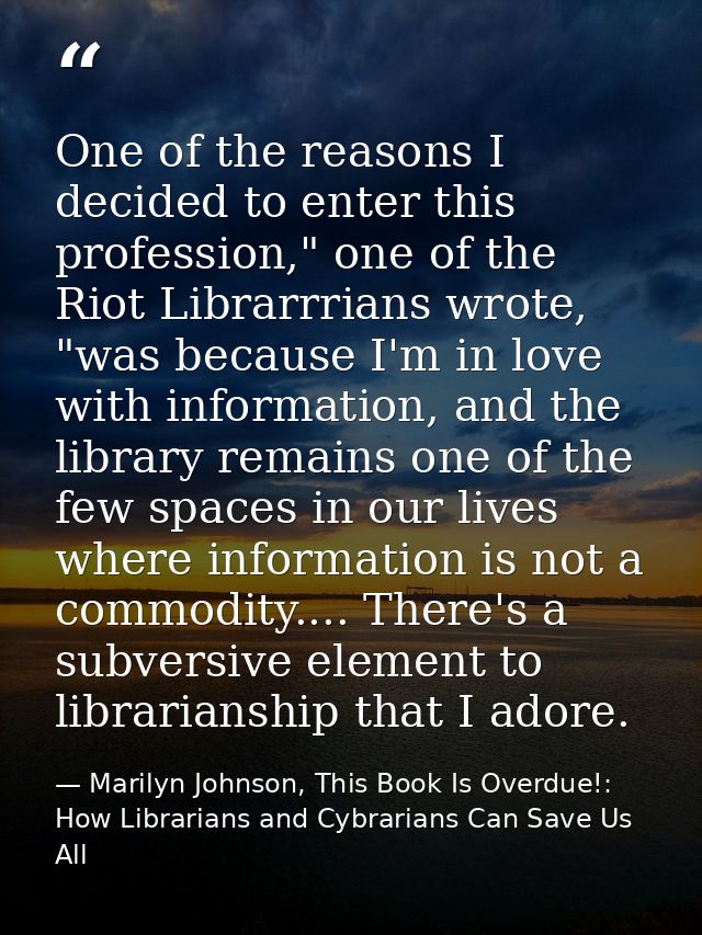 One of the reasons I decided to enter this profession," one of the Riot Librarrrians wrote, "was because I'm in love wit — Marilyn Johnson, This Book Is Overdue!: How Librarians and Cybrarians Can Save Us All