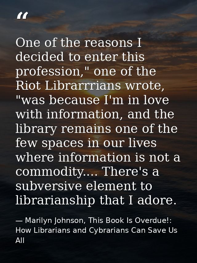 One of the reasons I decided to enter this profession," one of the Riot Librarrrians wrote, "was because I'm in love wit — Marilyn Johnson, This Book Is Overdue!: How Librarians and Cybrarians Can Save Us All