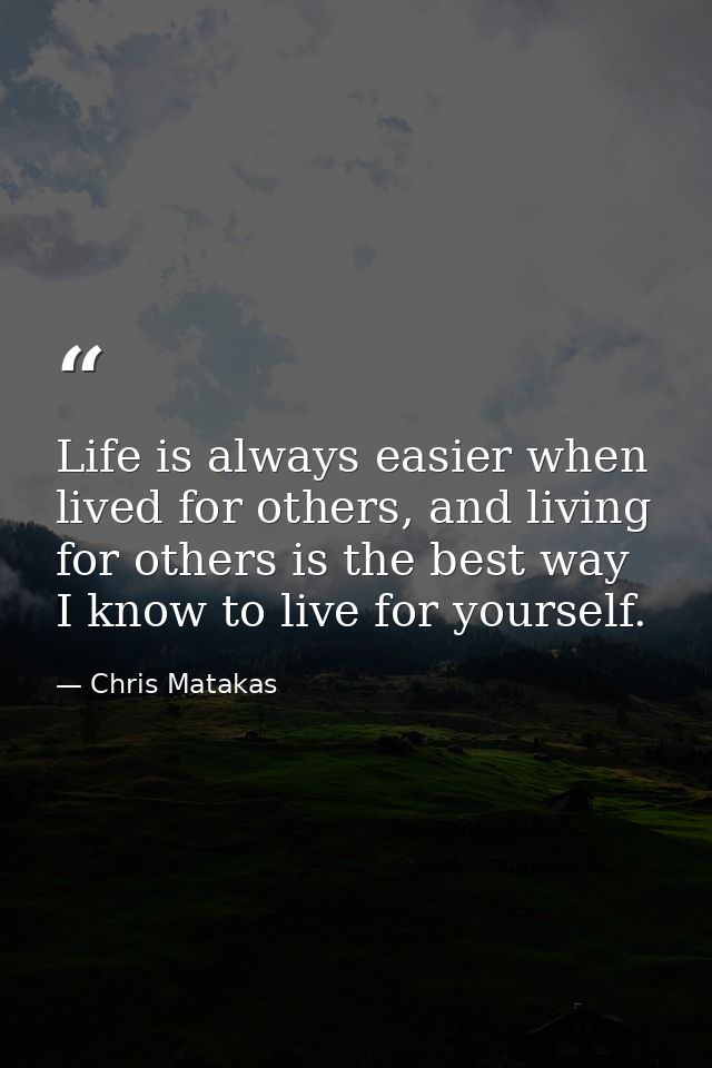 Life is always easier when lived for others, and living for others is the best way I know to live for yourself. — Chris Matakas