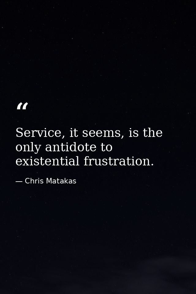 Service, it seems, is the only antidote to existential frustration. — Chris Matakas