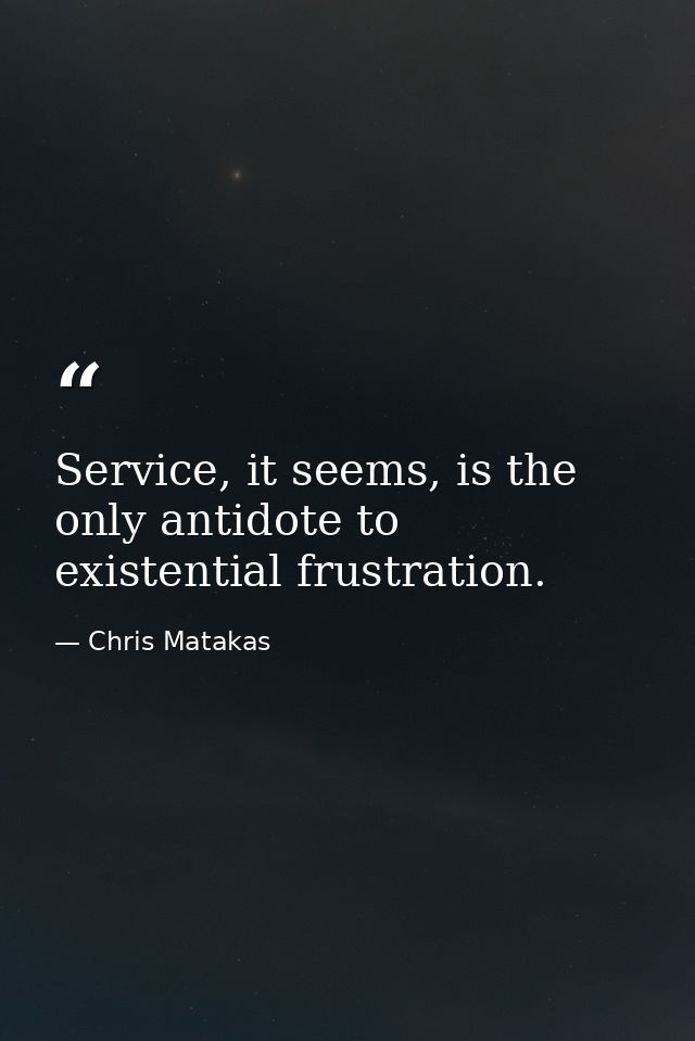Service, it seems, is the only antidote to existential frustration. — Chris Matakas