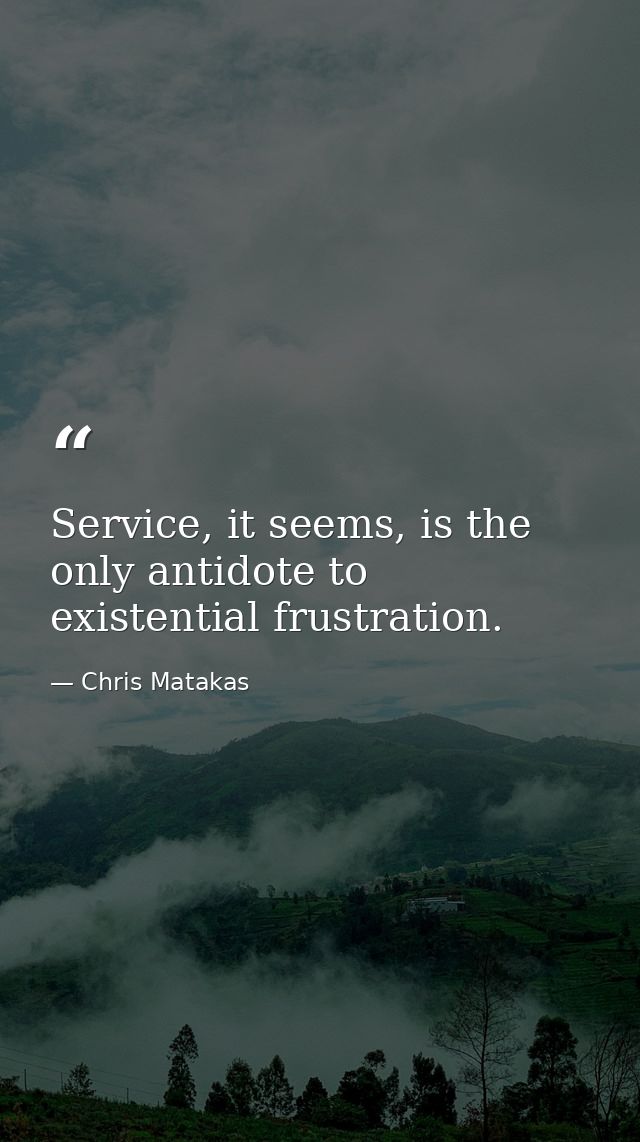 Service, it seems, is the only antidote to existential frustration. — Chris Matakas
