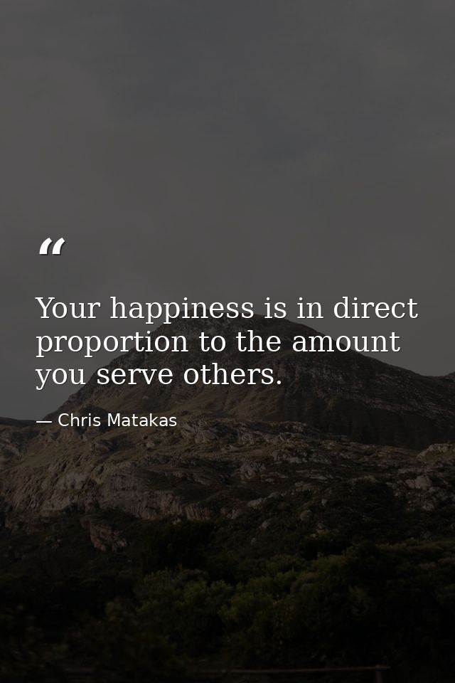 Your happiness is in direct proportion to the amount you serve others. — Chris Matakas