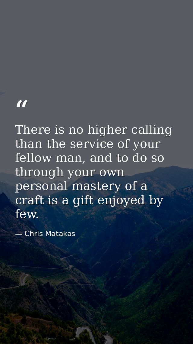 There is no higher calling than the service of your fellow man, and to do so through your own personal mastery of a craf — Chris Matakas