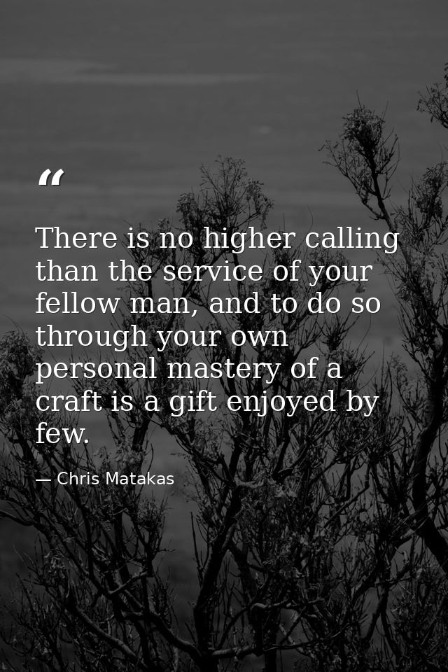There is no higher calling than the service of your fellow man, and to do so through your own personal mastery of a craf — Chris Matakas