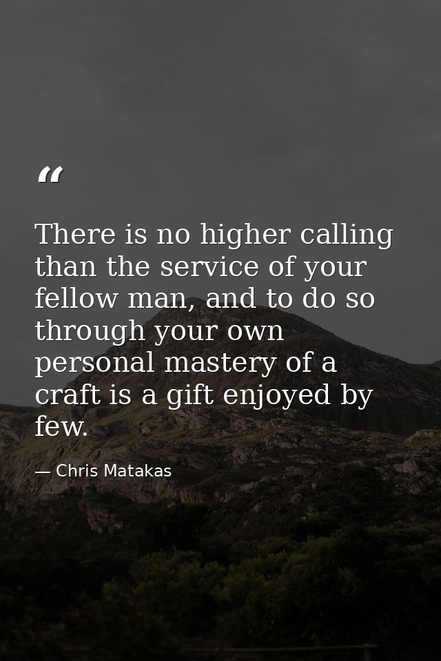 There is no higher calling than the service of your fellow man, and to do so through your own personal mastery of a craf — Chris Matakas