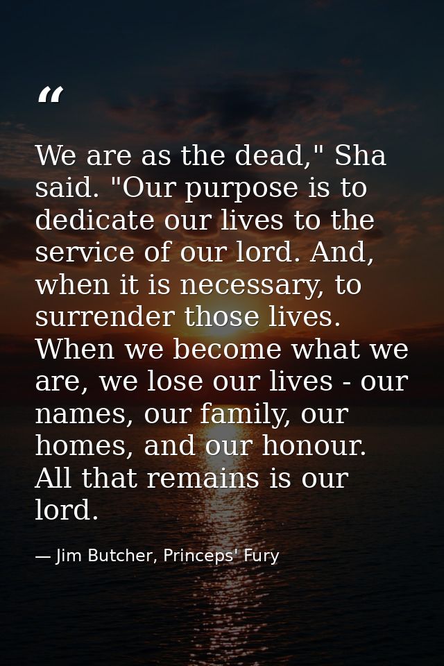 We are as the dead," Sha said. "Our purpose is to dedicate our lives to the service of our lord. And, when it is necessa — Jim Butcher, Princeps' Fury