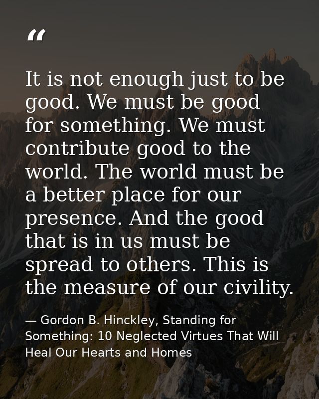 It is not enough just to be good. We must be good for something. We must contribute good to the world. The world must be — Gordon B. Hinckley, Standing for Something: 10 Neglected Virtues That Will Heal Our Hearts and Homes