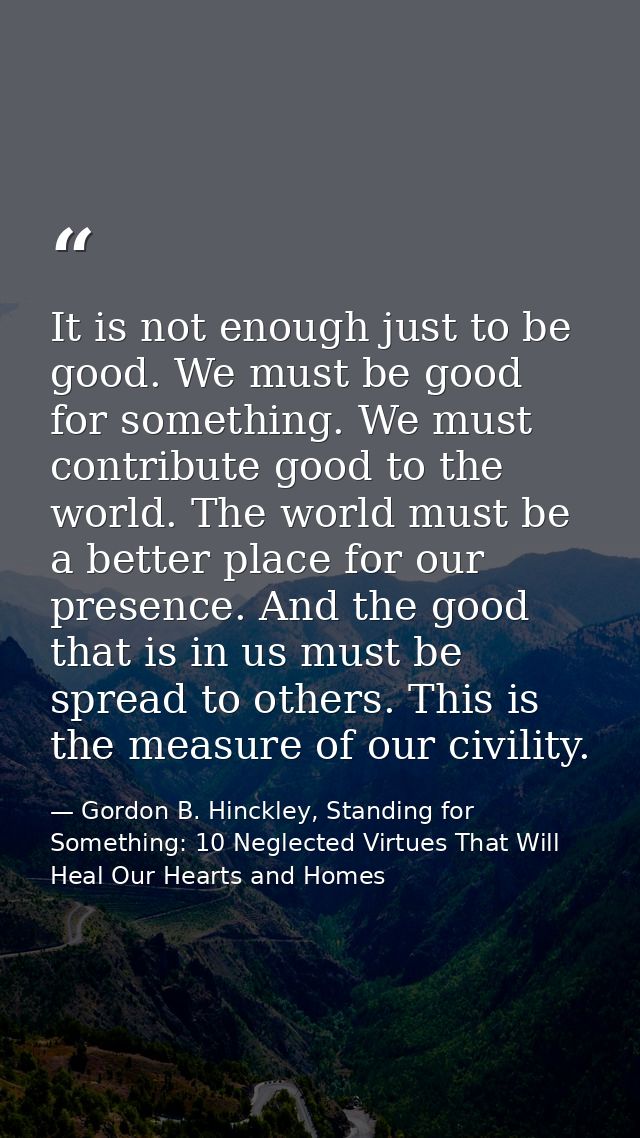 It is not enough just to be good. We must be good for something. We must contribute good to the world. The world must be — Gordon B. Hinckley, Standing for Something: 10 Neglected Virtues That Will Heal Our Hearts and Homes