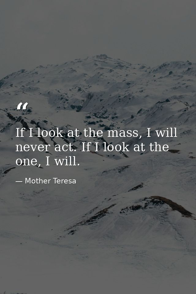 If I look at the mass, I will never act. If I look at the one, I will. — Mother Teresa