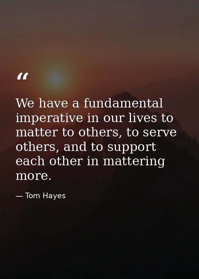 We have a fundamental imperative in our lives to matter to others, to serve others, and to support each other in matteri — Tom Hayes