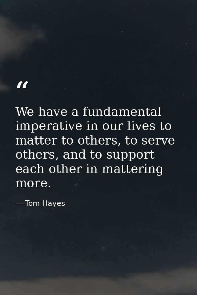 We have a fundamental imperative in our lives to matter to others, to serve others, and to support each other in matteri — Tom Hayes