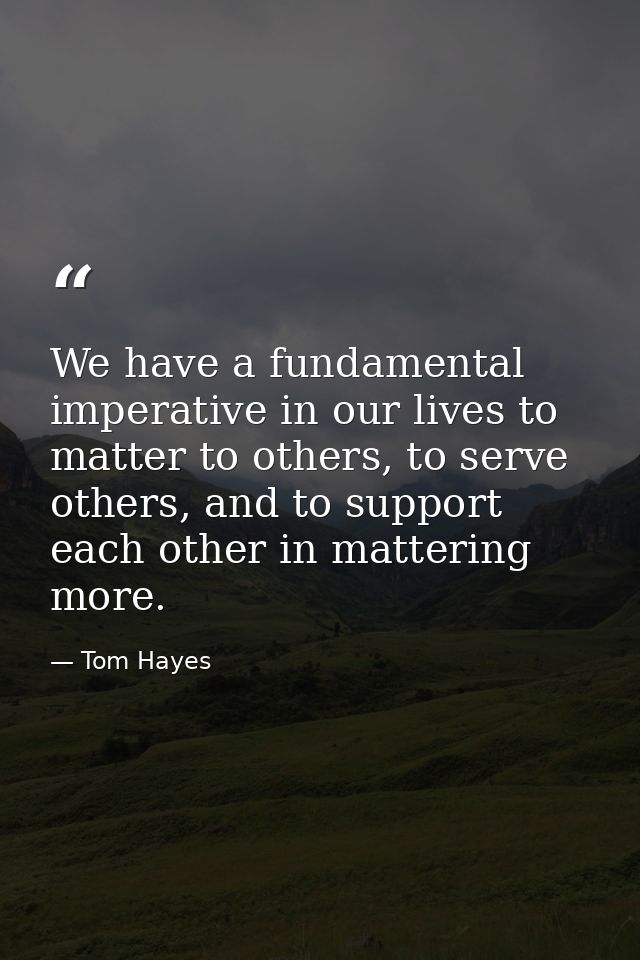 We have a fundamental imperative in our lives to matter to others, to serve others, and to support each other in matteri — Tom Hayes