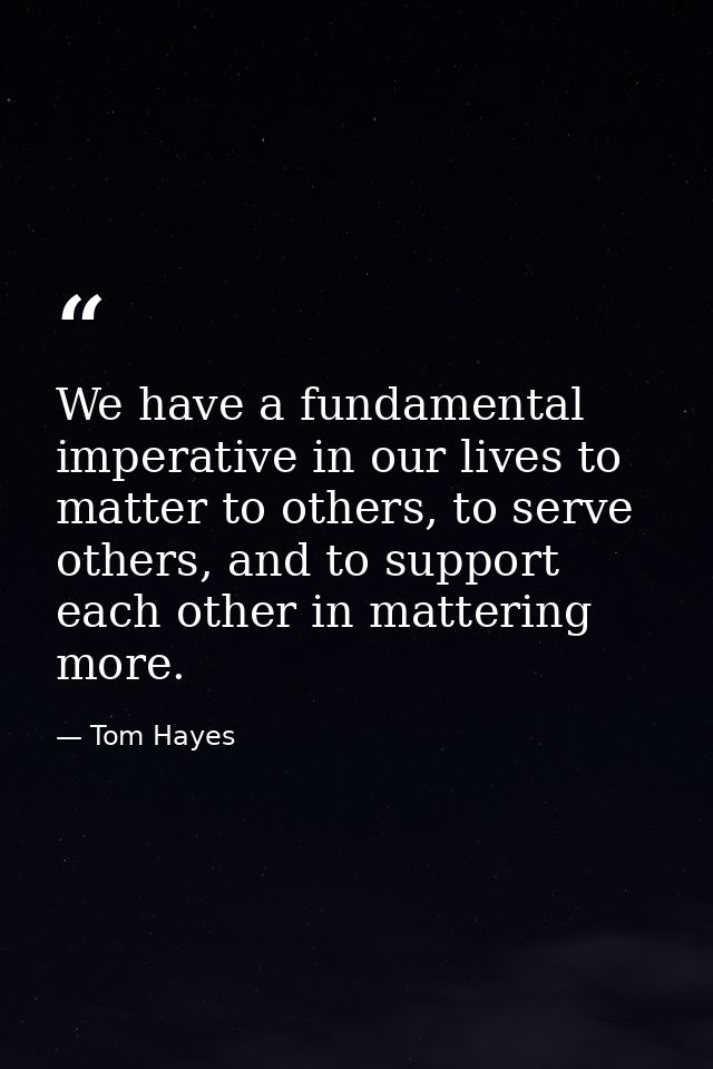 We have a fundamental imperative in our lives to matter to others, to serve others, and to support each other in matteri — Tom Hayes